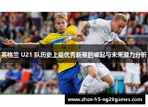 英格兰 U21 队历史上最优秀新星的崛起与未来潜力分析