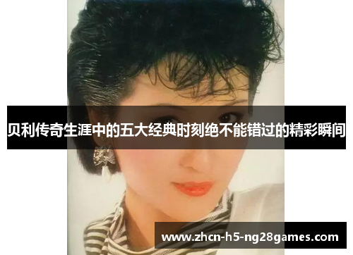 贝利传奇生涯中的五大经典时刻绝不能错过的精彩瞬间 贝利传奇生涯中的五大经典时刻绝不能错过的精彩瞬间