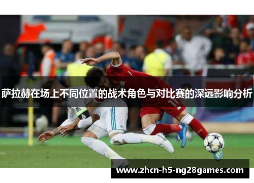 萨拉赫在场上不同位置的战术角色与对比赛的深远影响分析 萨拉赫在场上不同位置的战术角色与对比赛的深远影响分析