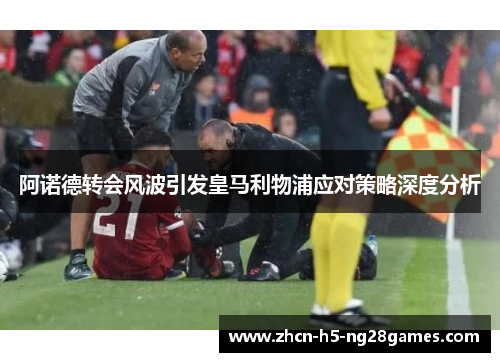 阿诺德转会风波引发皇马利物浦应对策略深度分析 阿诺德转会风波引发皇马利物浦应对策略深度分析