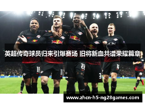 英超传奇球员归来引爆赛场 旧将新血共谱荣耀篇章