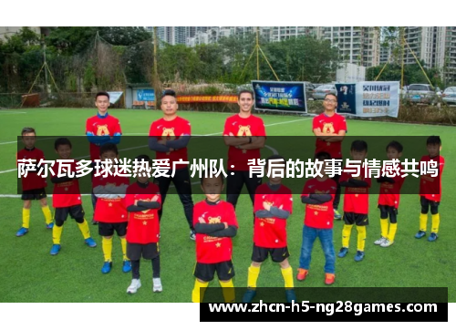 萨尔瓦多球迷热爱广州队：背后的故事与情感共鸣