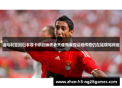 迪马利亚回归本菲卡依旧神勇老天使用表现证明传奇仍在延续写辉煌