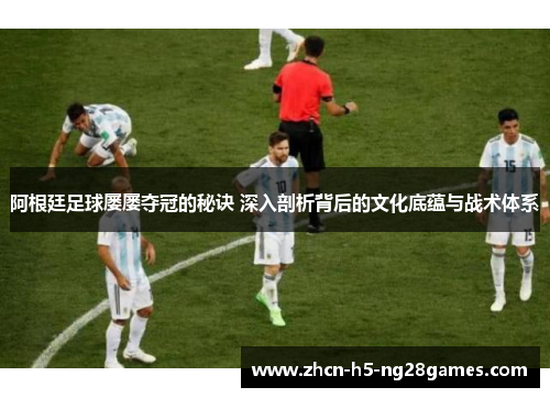 阿根廷足球屡屡夺冠的秘诀 深入剖析背后的文化底蕴与战术体系