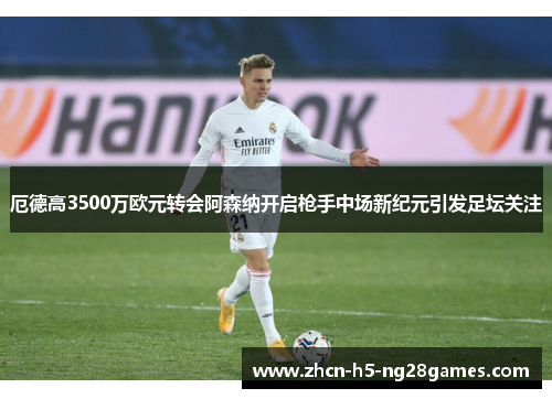 厄德高3500万欧元转会阿森纳开启枪手中场新纪元引发足坛关注 厄德高3500万欧元转会阿森纳开启枪手中场新纪元引发足坛关注