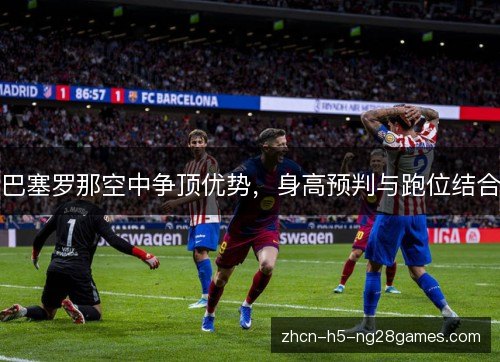 巴塞罗那空中争顶优势,身高预判与跑位结合 巴塞罗那空中争顶优势,身高预判与跑位结合